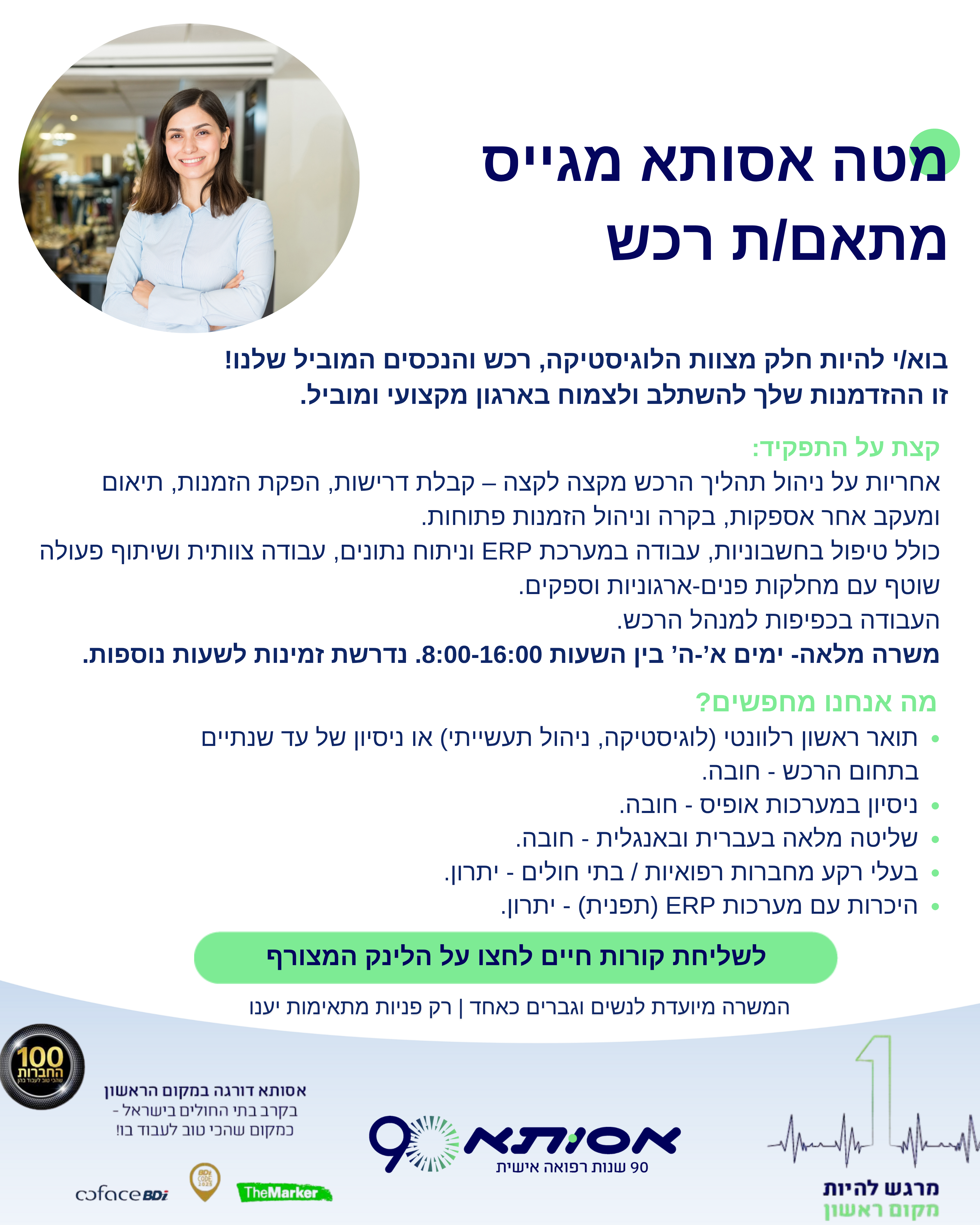 למטה אסותא ברמת החייל דרוש/ה מתאמ/ת רכש לאגף רכש ולוגיסטיקה  עבודה בסביבה דינאמית מגוונת ומאתגרת, המהווה הזדמנות להתפתחות מקצועית.  העבודה בכפיפות מנהל הרכש   איך העבודה שלכם תיראה? תטפלו בכל שלבי הרכש החל מקבלת הדרישה, הפקת הזמנה, תיאום אספקה, מעקב ובקרה, מעקב וניהול אחר הזמנות פתוחות  בנוסף, טיפול בחשבוניות, עבודה עם מערכת ERP וניתוח נתונים, עבודה בצוות ותקשורת שוטפת עם מחלקות שונות בארגון וספקים.    תעבדו במטה החברה בין הימים א'-ה' בין השעות 8:00-16:00. נדרשת זמינות לשעות נוספות.  למה תאהבו את העבודה הזו? באסותא תעבדו בסביבה צוותית ומתחדשת, משוכללת ומתקדמת, תוך התנהלות ב 'סטנדרט אסותא' ששֹם במרכז את כבוד האדם ואת פרטיותו. באסותא תוכלו ללמוד ולהתפתח מקצועית. תעבדו עם אנשים מצוינים, בסביבת עבודה נעימה ואנושית - כזו שמתחשבת גם בצרכים האישיים שלכם, וגם תיהנו מפעילויות רווחה.  מה אנחנו דורשים? תואר ראשון רלוונטי (לוגיסטיקה, ניהול תעשייתי) או ניסיון של עד שנתיים בתחום הרכש - חובה.   ניסיון במערכות אופיס - חובה. שליטה מלאה בעברית ובאנגלית - חובה.   בעלי רקע מחברות רפואיות / בתי חולים - יתרון   היכרות עם מערכות ERP (תפנית)  - יתרון  אילו כישורים אנו מחפשים?  מיומנויות תקשורת מצוינות ויכולת עבודה בצוות  כישורים אנליטיים לצורך קבלת החלטות מושכלות  יכולת ניהול זמן גבוה וניהול מס משימות במקביל  המשרה מיועדת לנשים וגברים כאחד רק פניות מתאימות יענו  משרה 100494 לפרטים לחץ על הקישור המצורף