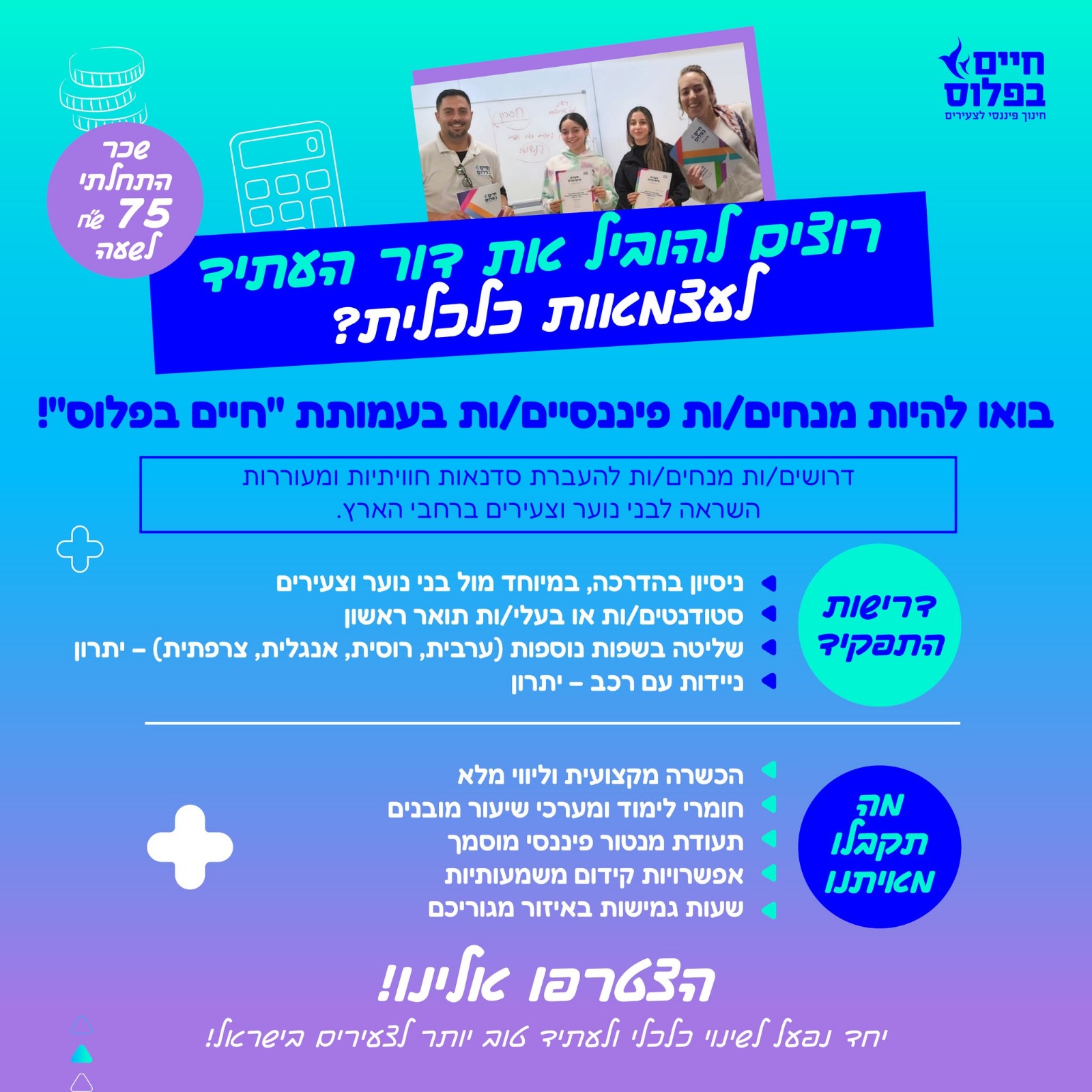 דרושים מנחים/ות להעברת סדנאות חוויתיות לנוער! עמותת "חיים בפלוס" מגייסת את הכוכבים/ות הבאים/ות שלה! שכר התחלתי של 75 ₪ לשעה + נסיעות + אפשרויות קידום השאירו פרטים עכשיו אם אתם/ן: מאמינים/ות בחשיבות החינוך הפיננסי לצעירים. סטודנטים/יות או אקדמאים/ות רוצים לתרום לקהילה ולהנות מהכנסה נוספת. מחזור חדש להכשרת מנחים/ות נפתח בקרוב, מהרו לשריין מקום! https://docs.google.com/forms/d/1RFinNvvUD56f4YfABLF4vJqHfAH7SmUBrPKUtheGUNs/edit