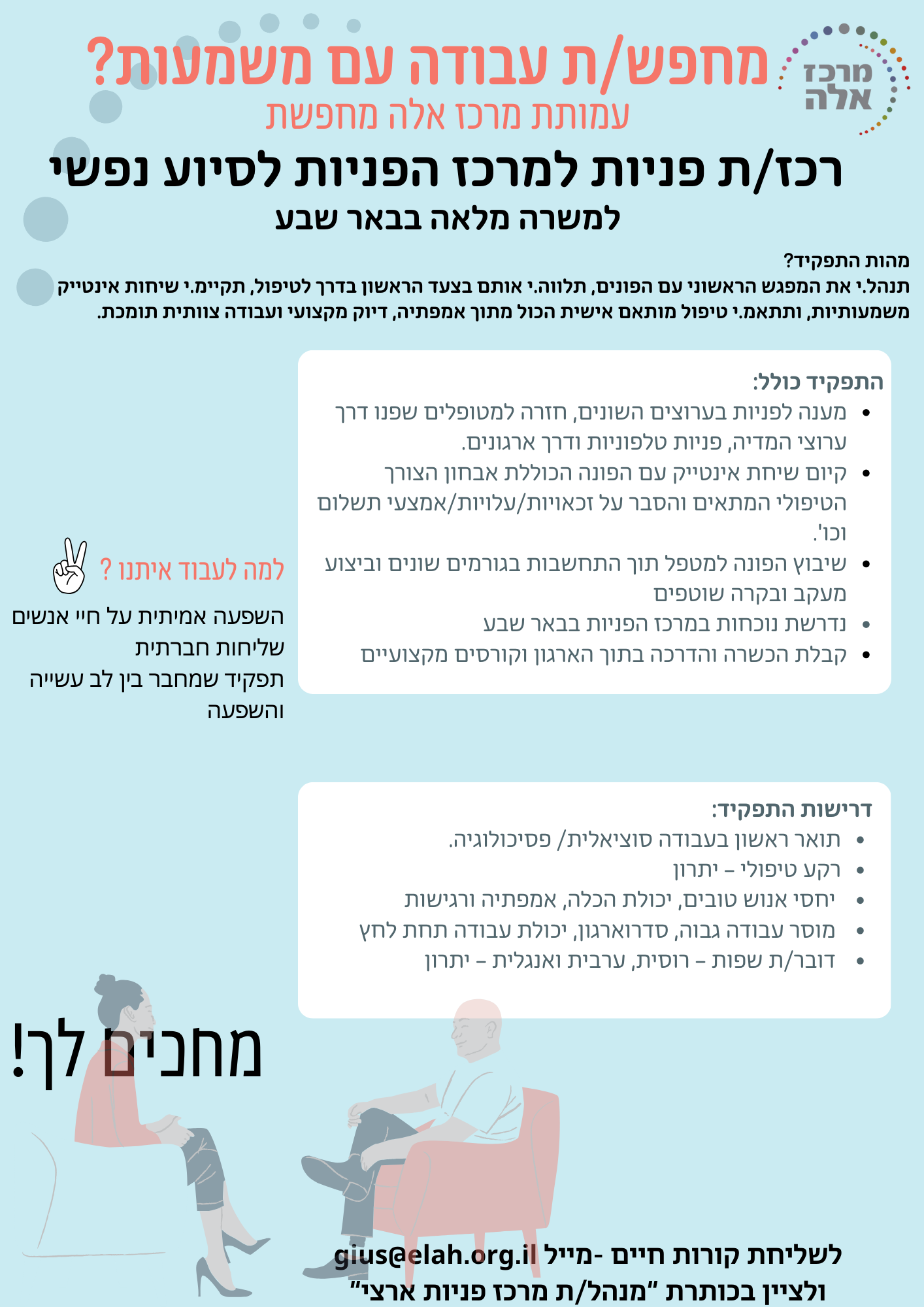 אם את/ה אדם רגיש, תקשורתי, עם לב גדול ורצון להשפיע באמת — זו ההזדמנות שלך להצטרף לעמותה טיפולית מובילה ולגעת באנשים בדיוק ברגעים שהם הכי זקוקים לכך. מה תעשה/י בתפקיד? תנהל/י את המפגש הראשוני עם הפונים, תלווה/י אותם בצעד הראשון בדרך לטיפול, תקיים/י שיחות אינטייק משמעותיות, ותתאם/י טיפול מותאם אישית הכול מתוך אמפתיה, דיוק מקצועי ועבודה צוותית תומכת ומפתחת. אופציה לקידום מסלול קריירה בעמותה, סבסוד לימודים לאחר שנתיים ותק , אופציה לקבלת מטופלים בקליניקות שלנו , אפשרות להתמקצע ולקבל קורסים והדרכות מטעם העמותה דרישות התפקיד: - תואר ראשון בעבודה סוציאלית או סטודנטים/ות לעבודה סוציאלית משנה ג' וכפוף לניסיון רלוונטי במסגרת הכשרה מעשית. - רקע טיפולי – יתרון - יחסי אנוש טובים, יכולת הכלה, אמפתיה ורגישות - מוסר עבודה גבוה, סדר וארגון, יכולת עבודה תחת לחץ - דובר/ת שפות – רוסית, ערבית ואנגלית – יתרון תנאי המשרה: - נדרשת נוכחות במרכז הפניות בבאר שבע (אפשרות לעבודה מהבית יום בשבוע לאחר סיום ההכשרה( - קבלת הכשרה והדרכה בתוך הארגון - קורסים מקצועיים - אפשרות לטיפול יום בשבוע שלח/י קו"ח כבר עכשיו לכתובת: gius@elah.org.il (נא לציין בכותרת: רכז/ת פניות)