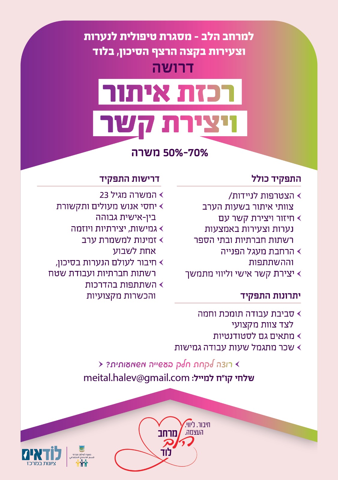 התפקיד כולל: יצירת קשר ראשוני וניהול קשר עקבי עם הנערות ליווי בשטח, איתור ובניית אמון עבודה שוטפת בשגרה, עם הדרכה מקצועית ותמיכה מלאה מהמרחב דרישות: לב גדול, גבולות ברורים ונכונות להיות בשטח ניסיון מקצועי לא חובה – הדרכה תינתן מצ"ב פלייר של המשרה. תודה רבה על שיתוף הפעולה, מיטל שמריז 0584470734 מייל:meital.halev@gmail.com