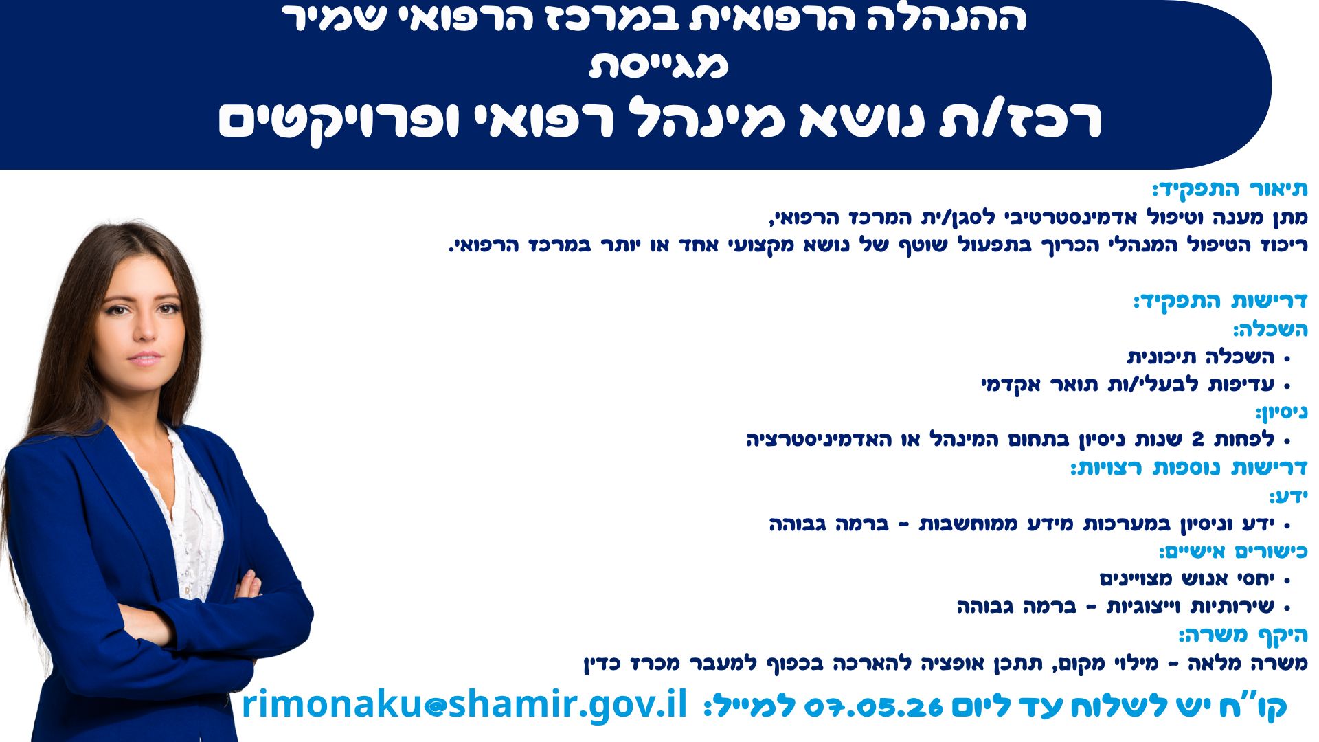 ההנהלה הרפואית במרכז הרפואי שמיר מגייסת רכז/ת נושא מינהל רפואי ופרויקטים  תיאור התפקיד: מתן מענה וטיפול אדמינסטרטיבי לסגן/ית המרכז הרפואי, ריכוז הטיפול המנהלי הכרוך בתפעול שוטף של נושא מקצועי אחד או יותר במרכז הרפואי. דרישות התפקיד: השכלה: •	השכלה תיכונית •	עדיפות לבעלי/ות תואר אקדמי ניסיון: •	לפחות 2 שנות ניסיון בתחום המינהל או האדמיניסטרציה דרישות נוספות רצויות: ידע:  •	ידע וניסיון במערכות מידע ממוחשבות - ברמה גבוהה  כישורים אישיים:  •	יחסי אנוש מצויינים •	שירותיות וייצוגיות - ברמה גבוהה היקף משרה: משרה מלאה - מילוי מקום, תתכן אופציה להארכה בכפוף למעבר מכרז כדין  קו”ח יש לשלוח עד ליום 07.05.26 למייל: rimonaku@shamir.gov.il