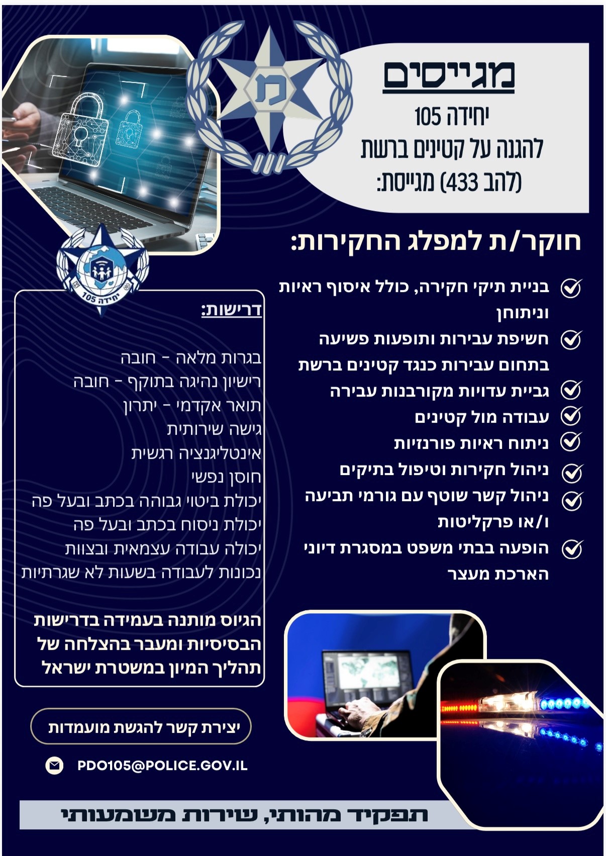 יחידה 105 להגנה על קטינים ברשת ( להב 433) מגייסת: חוקר/ת למפלג החקירות: •	בניית תיקי חקירה, כולל איסוף ראיות וניתוחן •	חשיפת עבירות ותופעות פשיעה בתחום עבירות כנגד קטינים ברשת •	גביית עדויות מקורבנות עבירה  •	עבודה מול קטינים •	ניתוח ראיות פורנזיות •	ניהול חקירות וטיפול בתיקים •	ניהול לקשר שוטף עם גורמי תביעה ו/או פרקליטות •	הופעה בבתי משפט במסגרת דיוני הארכת מעצר   דרישות: בגרות מלאה- חובה רישיון נהיגה בתוקף – חובה תואר אקדמי- יתרון גישה שרירותית אינטליגנציה רגשית חוסן נפשי יכולת ביטוי גבוהה בכתב ובעל פה יכולת ניסוח בכתב ובעל פה יכולת עבודה עצמאית ובצוות נכונות לעבודה בשעות לא שגרתיות *הגיוס מותנה בעמידה בדרישות הבסיסיות ומעבר בהצלחה של תהליך המיון במשטרת ישראל  יצירת קשר להגשת מועמדות: PDO105@POLICE.GOV.IL