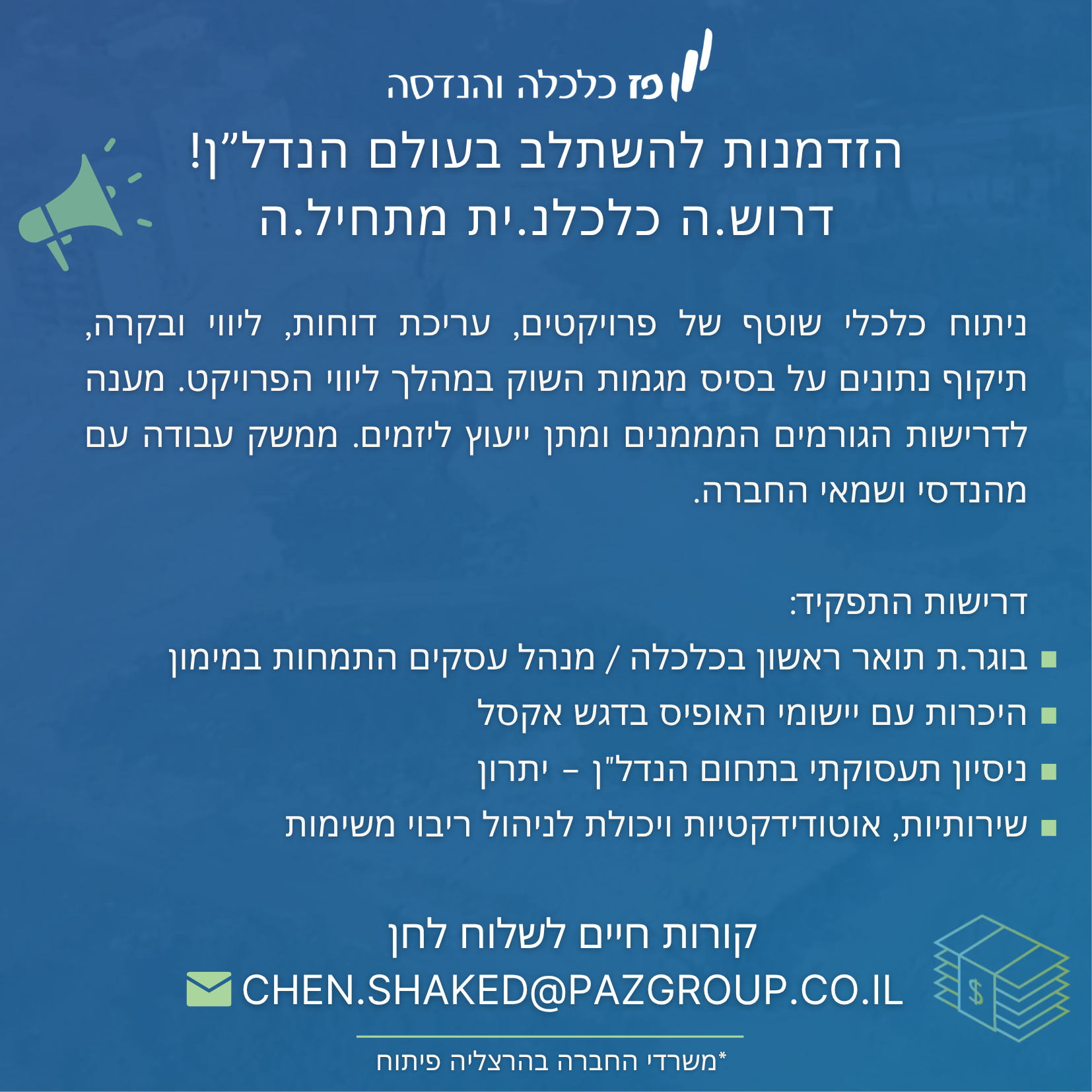 מחלקת הליווי הפיננסי שלנו מחפשת כלכלנים מתחילים להצטרף לצוות מקצועי ומוביל בתחום הנדל"ן תיאור התפקיד: התפקיד כולל ניתוח כלכלי שוטף של פרויקטים, עריכת דוחות, ליווי ובקרה תיקוף נתונים על בסיס מגמות השוק במהלך ליווי הפרויקט מענה לדרישות הגורמים המממנים ומתן ייעוץ ליזמים ממשק עבודה עם מהנדסי ושמאי החברה דרישות התפקיד: השכלה אקדמית בתחום הכלכלה / מנהל עסקים היכרות עם יישומי האופיס בדגש אקסל ניסיון תעסוקתי בתחום הנדל"ן – יתרו ן שירותיות ותקשורתיות אוטודידקטיו ת יכולת תיעדוף יעילה וניהול ריבוי משימות יכולת עבודה טובה עם ממשקים חוץ ופנים ארגוניי ם העבודה במשרה מלאה * המשרה מיועדת לנשים וגברים כאחד . קו"ח ניתן לשלוח: chen.