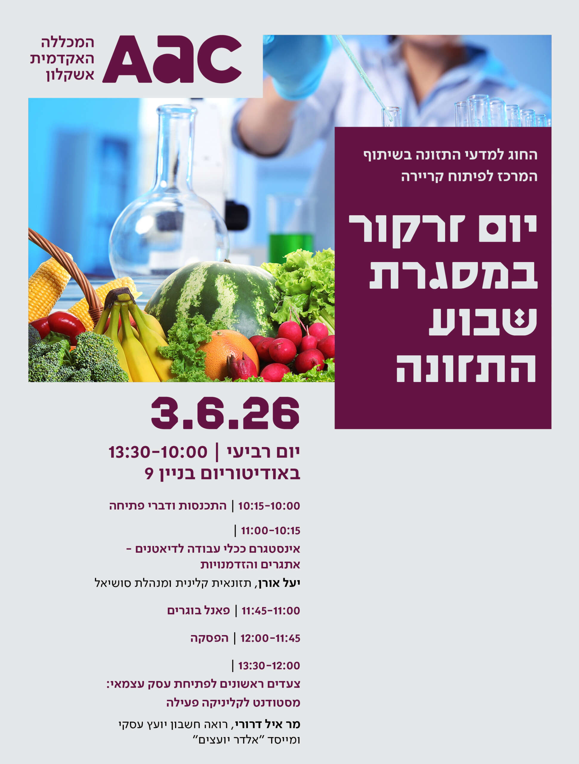 יום זרקור במסגרת שבוע התזונה החוג למדעי התזונה בשיתוף המרכז לפיתוח קריירה תאריך: 3.6.26 מיקום: אודיטוריום בניין 9 10:00-10:15 – התכנסות ודברי פתיחה 10:15-11:00- יעל אורן, תזונאית קלינית, תעביר הרצאה בנושא "אינסטגרם ככלי עבודה לדיאטנים- אתגרים והזדמנויות". 11:00-11:45 -פאנל בוגרים 11:45-12:00- הפסקה 12:00-13:30 "צעדים ראשונים לפתיחת עסק עצמאי- מסטודנט -לקליניקה פעילה" מר איל דרורי, רואה חשבון יועץ עסקי ומייסד "אלדר יועצים"
