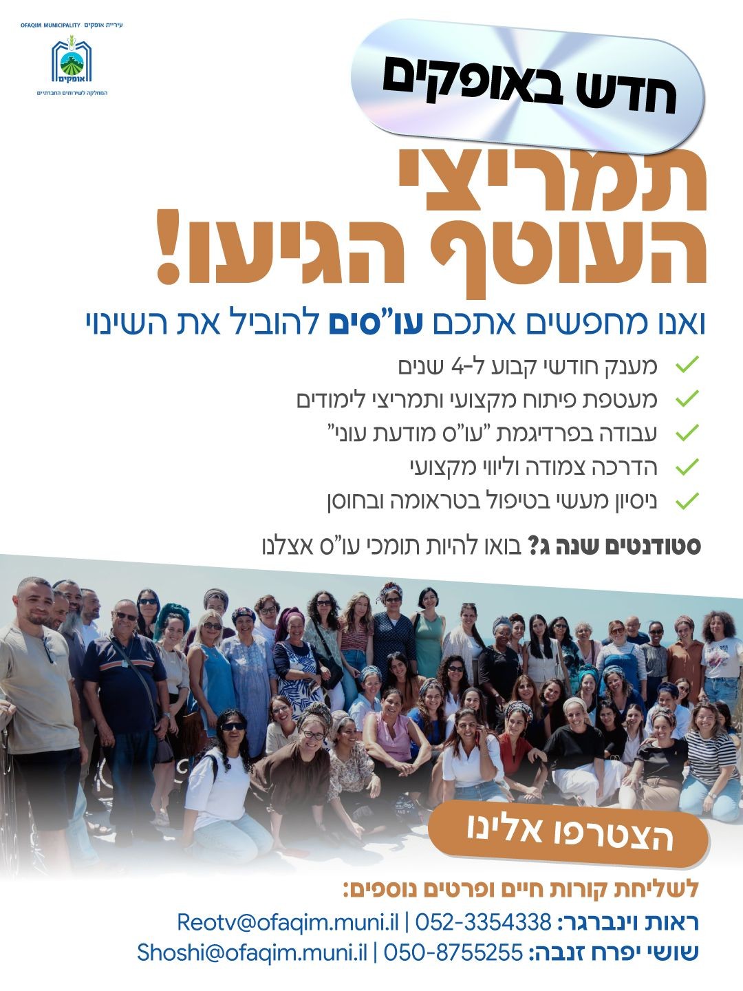 אגף הרווחה באופקים נמצא בחזית העשייה  הטיפולית והקהילתית, ואנחנו מחפשים שותפים לדרך בנקודת זמן היסטורית של בנייה וחוסן. אחרי שקיבלנו אישור רשמי לתמריצי העוטף, אנחנו פותחים את הדלת לנשות ואנשי טיפול שרוצים שילוב בין שליחות חברתית לתנאים מצוינים.  למה להצטרף אלינו? ✅ביטחון וצמיחה: מענק חודשי קבוע ל-4 שנים ותמריצי יציאה ללימודים.  ✅עבודה מקצועית: בפרדיגמת "עו"ס מודעת עוני" המובילה שינוי בשטח.  ✅גב מקצועי: הדרכה צמודה, ליווי אישי ותחושת קהילה אמיתית בתוך המחלקה.  ✅הזדמנות להשפיע על המציאות באופקים ולהתפתח מקצועית בסביבה מעריכה ומתגמלת.  ✅הזדמנות לצבירת ניסיון טיפולי פרקטי בשטח בבניית חוסן והתמודדות עם טראומה  המשרות הפתוחות: • עו"ס משפחה • עו"ס קהילה: הובלת תהליכי חוסן ושיקום קהילתי • עו"ס חוק נוער / ילדים בסיכון • עו"ס התמכרויות • עו״ס מעון רב תכליתי • תומכי עו"ס (סטודנטים/ות שנה ג') • עו"סים קליניים למרכז הטיפולי "בראשית"   לפרטים נוספים ושליחת קורות חיים 📩 ראות וינברגר: Reotv@ofaqim.muni.il | 052-3354338 📩 שושי יפרח זנבה: Shoshi@ofaqim.muni.il | 050-8755255
