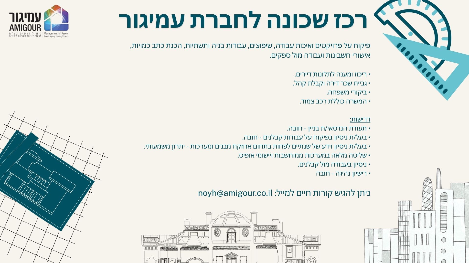 לחברת עמיגור ניהול נכסים, חברת בת של הסוכנות היהודית דרוש/ה - הנדסאי/ת רכז/ת שכונה פיקוח על פרויקטים ואיכות עבודה, שיפוצים, עבודות בניה ותשתיות, הכנת כתב כמויות, אישורי חשבונות ועבודה מול ספקים. • ריכוז ומענה לתלונות דיירים. • גביית שכר דירה וקבלת קהל. • ביקורי משפחה. • פיקוח וניהול פרויקטים דרישות: • תעודת הנדסאי/ת בניין - חובה. • בעל/ת ניסיון בפיקוח על עבודות קבלנים - חובה. • בעל/ת ניסיון וידע של שנתיים לפחות בתחום אחזקת מבנים ומערכות - יתרון משמעותי. • שליטה מלאה במערכות ממוחשבות ויישומי אופיס. • ניסיון בעבודה מול קבלנים. • רישיון נהיגה - חובה