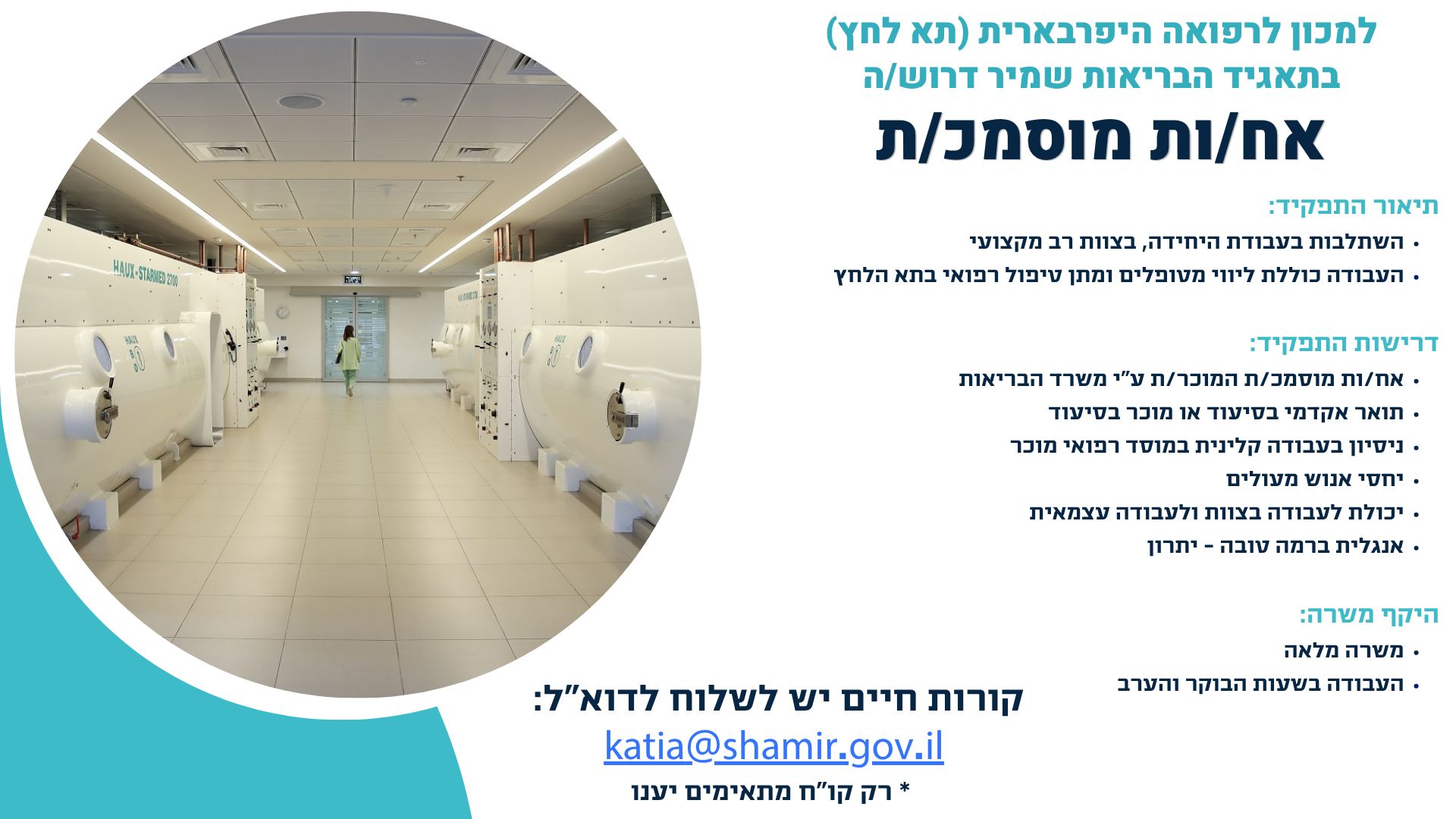 למכון לרפואה היפרבארית (תא לחץ) בתאגיד הבריאות שמיר דרוש/ה אח/ות מוסמכ/ת  תיאור התפקיד: •	השתלבות בעבודת היחידה, בצוות רב מקצועי •	העבודה כוללת ליווי מטופלים ומתן טיפול רפואי בתא הלחץ דרישות התפקיד: •	אח/ות מוסמכ/ת המוכר/ת ע"י משרד הבריאות •	תואר אקדמי בסיעוד או מוכר בסיעוד •	ניסיון בעבודה קלינית במוסד רפואי מוכר  •	יחסי אנוש מעולים •	יכולת לעבודה בצוות ולעבודה עצמאית •	אנגלית ברמה טובה - יתרון  היקף משרה:  •	משרה מלאה •	העבודה בשעות הבוקר והערב  קורות חיים יש לשלוח לדוא”ל:  katia@shamir.gov.il * רק קו"ח מתאימים יענו