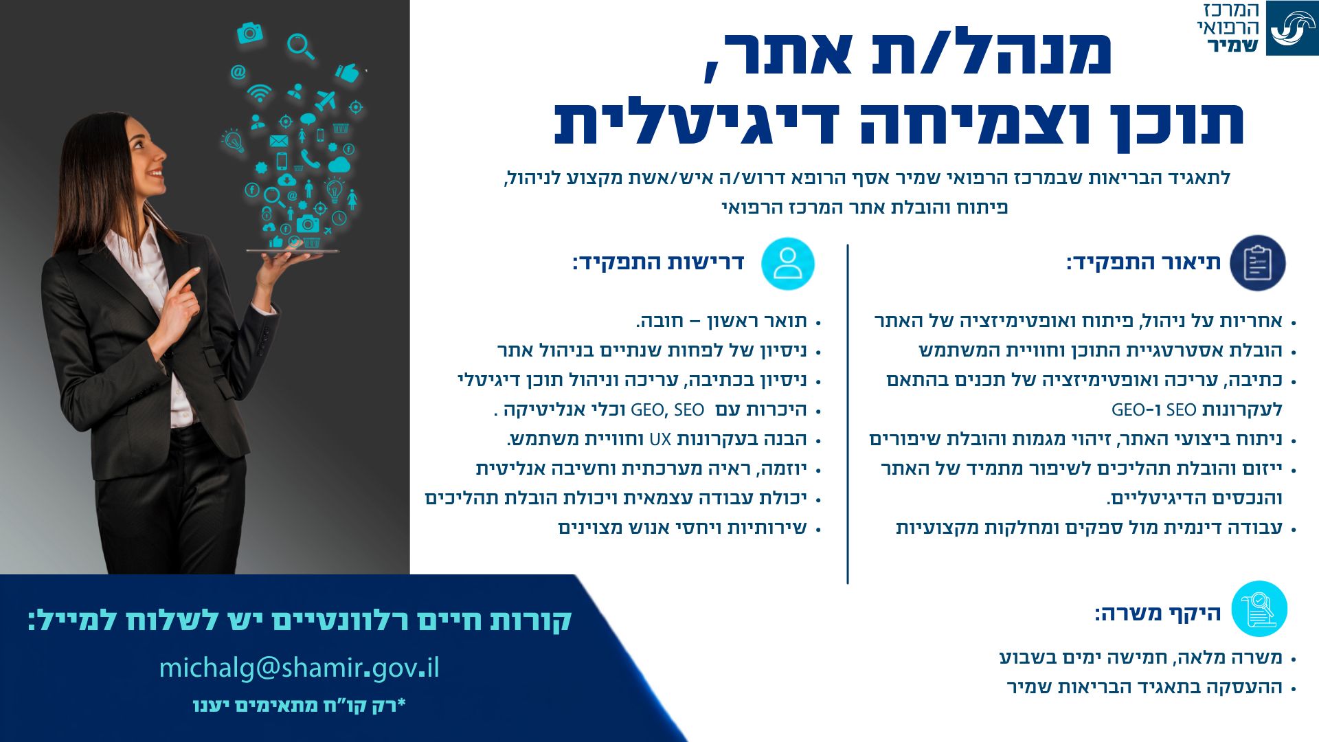 לתאגיד הבריאות שבמרכז הרפואי שמיר אסף הרופא דרוש/ה מנהל/ת אתר, תוכן וצמיחה דיגיטלית - איש/אשת מקצוע לניהול פיתוח והובלת אתר המרכז הרפואי תיאור התפקיד: •	אחריות על ניהול, פיתוח ואופטימיזציה של האתר  •	הובלת אסטרטגיית התוכן וחוויית המשתמש  •	כתיבה, עריכה ואופטימיזציה של תכנים בהתאם לעקרונות SEO ו-GEO •	ניתוח ביצועי האתר, זיהוי מגמות והובלת שיפורים  •	ייזום והובלת תהליכים לשיפור מתמיד של האתר והנכסים הדיגיטליים. •	עבודה דינמית מול ספקים ומחלקות מקצועיות   דרישות התפקיד: •	תואר ראשון – חובה. •	ניסיון של לפחות שנתיים בניהול אתר  •	ניסיון בכתיבה, עריכה וניהול תוכן דיגיטלי •	היכרות עם GEO, SEO וכלי אנליטיקה . •	הבנה בעקרונות UX וחוויית משתמש. •	יוזמה, ראיה מערכתית וחשיבה אנליטית •	יכולת עבודה עצמאית ויכולת הובלת תהליכים •	שירותיות ויחסי אנוש מצוינים  היקף משרה: •	משרה מלאה, חמישה ימים בשבוע •	ההעסקה בתאגיד הבריאות שמיר  קורות חיים רלוונטיים יש לשלוח למייל:  michalg@shamir.gov.il *רק קו”ח מתאימים יענו