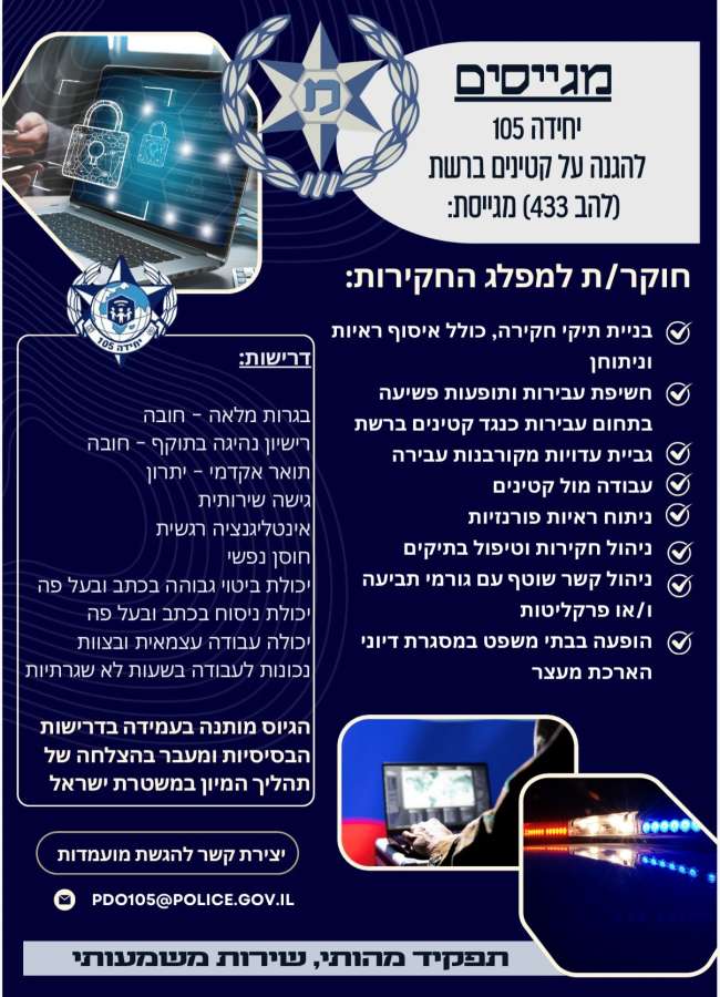 יחידה 105 להגנה על קטינים ברשת ( להב 433) מגייסת: חוקר/ת למפלג החקירות: • בניית תיקי חקירה, כולל איסוף ראיות וניתוחן • חשיפת עבירות ותופעות פשיעה בתחום עבירות כנגד קטינים ברשת • גביית עדויות מקורבנות עבירה • עבודה מול קטינים • ניתוח ראיות פורנזיות • ניהול חקירות וטיפול בתיקים • ניהול לקשר שוטף עם גורמי תביעה ו/או פרקליטות • הופעה בבתי משפט במסגרת דיוני הארכת מעצר דרישות: בגרות מלאה- חובה רישיון נהיגה בתוקף – חובה תואר אקדמי- יתרון גישה שרירותית אינטליגנציה רגשית חוסן נפשי יכולת ביטוי גבוהה בכתב ובעל פה יכולת ניסוח בכתב ובעל פה יכולת עבודה עצמאית ובצוות נכונות לעבודה בשעות לא שגרתיות *הגיוס מותנה בעמידה בדרישות הבסיסיות ומעבר בהצלחה של תהליך המיון במשטרת ישראל יצירת קשר להגשת מועמדות: PDO105@POLICE.GOV.IL